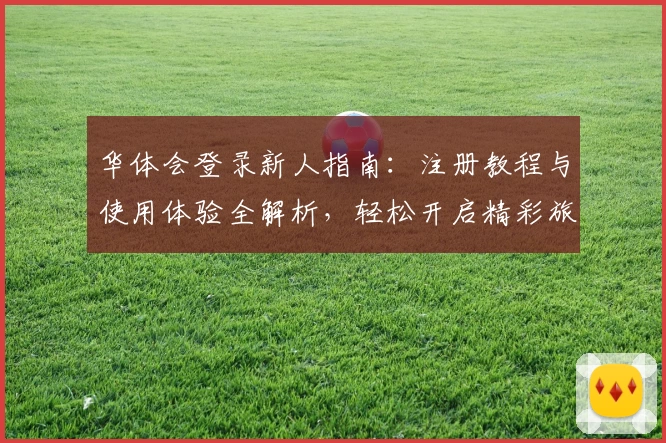 华体会登录新人指南：注册教程与使用体验全解析，轻松开启精彩旅程
