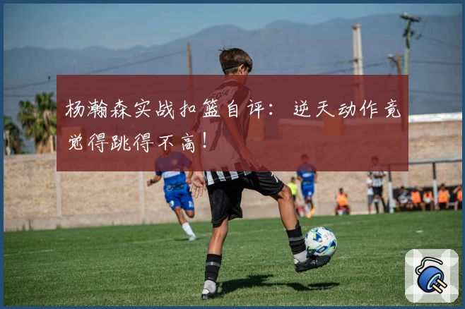杨瀚森实战扣篮自评：逆天动作竟觉得跳得不高！