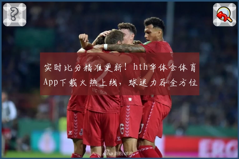实时比分精准更新!hth华体会体育App下载火热上线,球迷力荐全方位功能体验