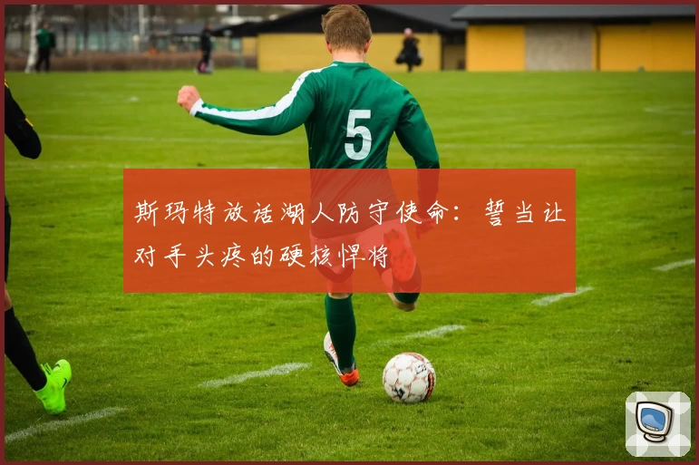 斯玛特放话湖人防守使命:誓当让对手头疼的硬核悍将