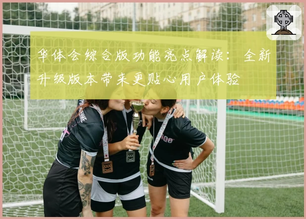 华体会综合版功能亮点解读：全新升级版本带来更贴心用户体验