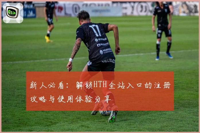 新人必看：解锁HTH全站入口的注册攻略与使用体验分享