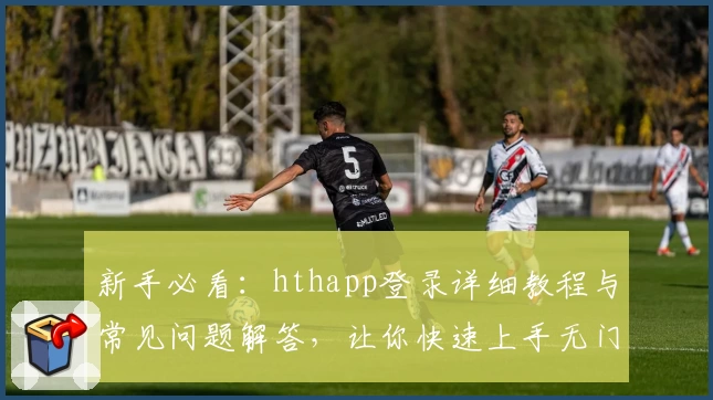 新手必看：hthapp登录详细教程与常见问题解答，让你快速上手无门槛体验