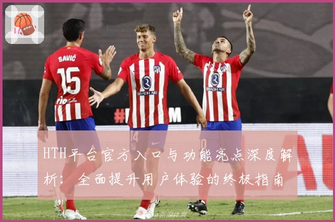 HTH平台官方入口与功能亮点深度解析：全面提升用户体验的终极指南
