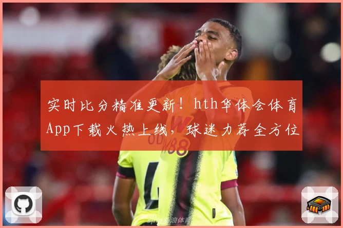 实时比分精准更新!hth华体会体育App下载火热上线,球迷力荐全方位功能体验