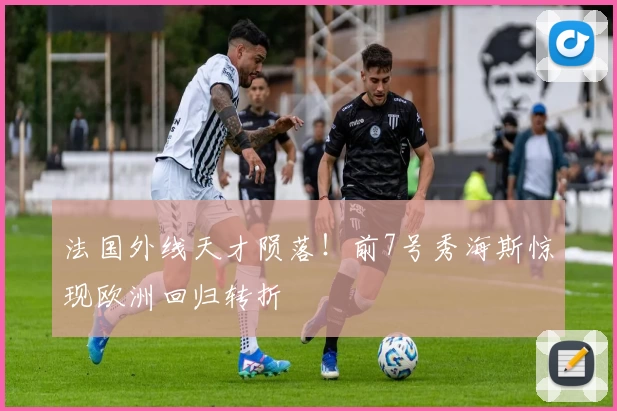 法国外线天才陨落!前7号秀海斯惊现欧洲回归转折