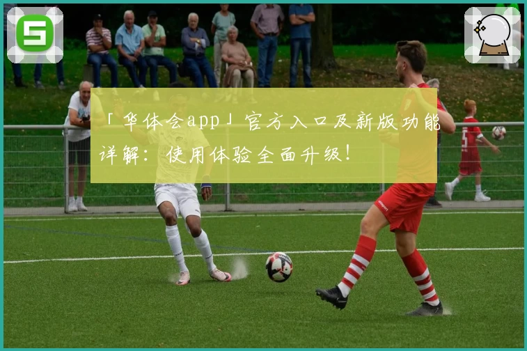 「华体会app」官方入口及新版功能详解：使用体验全面升级！