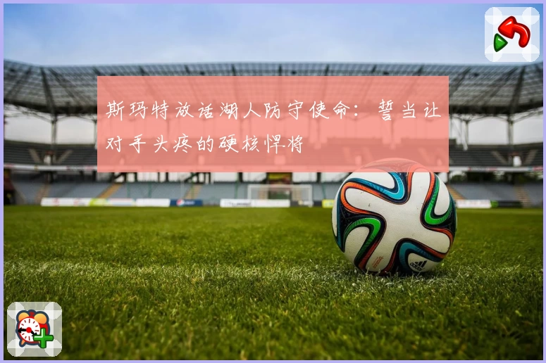 斯玛特放话湖人防守使命：誓当让对手头疼的硬核悍将