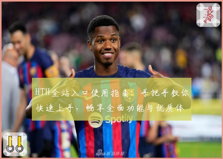 HTH全站入口使用指南：手把手教你快速上手，畅享全面功能与优质体验