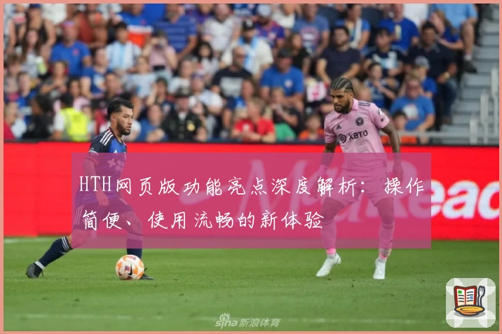 HTH网页版功能亮点深度解析：操作简便、使用流畅的新体验