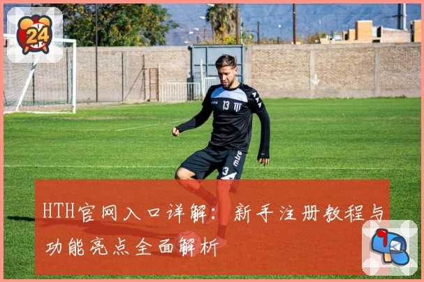 HTH官网入口详解：新手注册教程与功能亮点全面解析