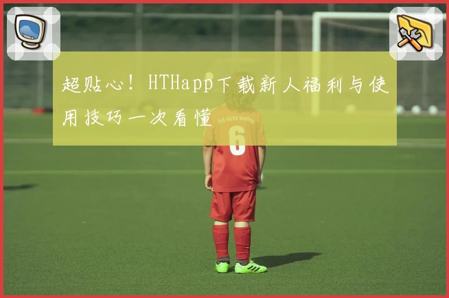 超贴心！HTHapp下载新人福利与使用技巧一次看懂