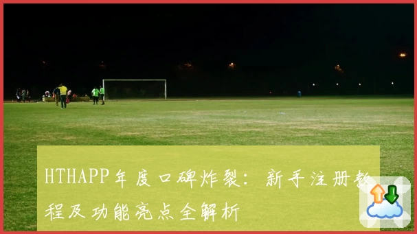 HTHAPP年度口碑炸裂：新手注册教程及功能亮点全解析