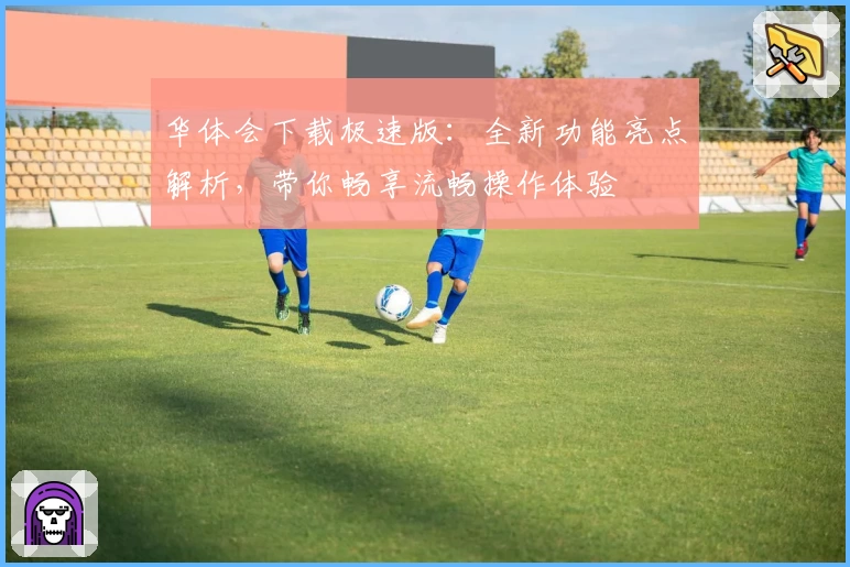 华体会下载极速版：全新功能亮点解析，带你畅享流畅操作体验