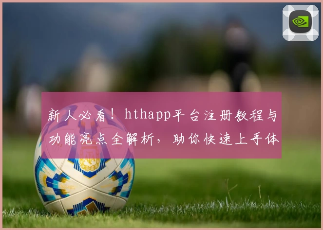 新人必看！hthapp平台注册教程与功能亮点全解析，助你快速上手体验