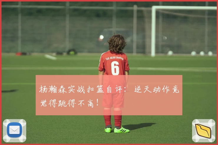 杨瀚森实战扣篮自评：逆天动作竟觉得跳得不高！