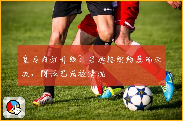 皇马内讧升级?吕迪格续约悬而未决,阿拉巴或被清洗