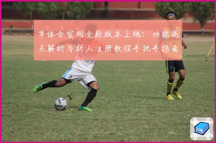 华体会官网全新版本上线：功能亮点解析与新人注册教程手把手指南