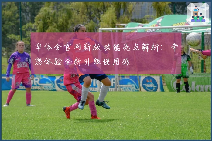 华体会官网新版功能亮点解析：带您体验全新升级使用感