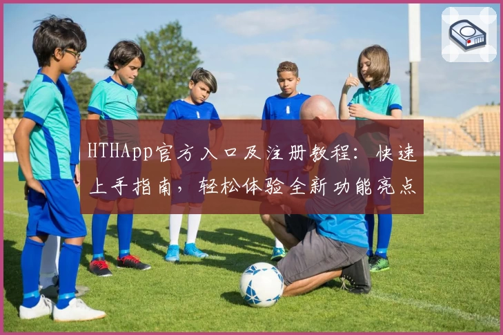 HTHApp官方入口及注册教程：快速上手指南，轻松体验全新功能亮点