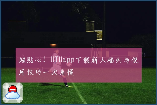 超贴心！HTHapp下载新人福利与使用技巧一次看懂