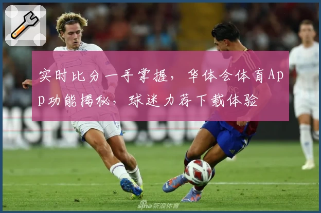 实时比分一手掌握，华体会体育App功能揭秘，球迷力荐下载体验