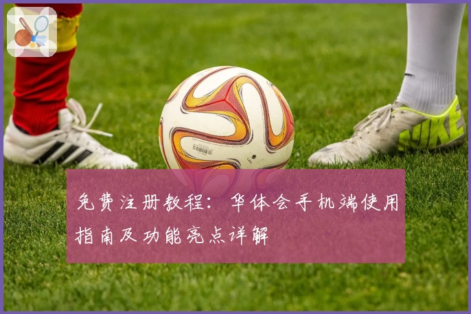 免费注册教程：华体会手机端使用指南及功能亮点详解