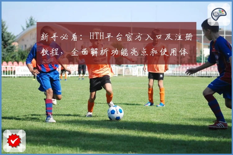 新手必看：HTH平台官方入口及注册教程，全面解析功能亮点和使用体验