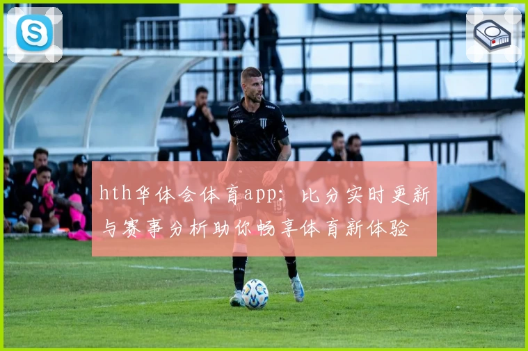 hth华体会体育app：比分实时更新与赛事分析助你畅享体育新体验