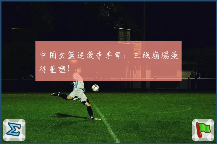 中国女篮逆袭夺季军,三线崩塌亟待重塑!