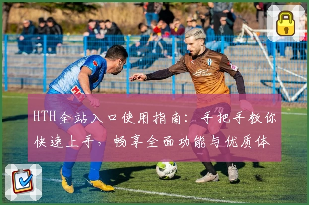 HTH全站入口使用指南：手把手教你快速上手，畅享全面功能与优质体验